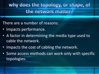 There are a number of reasons:
• Impacts performance.
• A factor in determining the media type used to
cable the network.
• Impacts the cost of cabling the network.
• Some access methods can work only with specific
topologies.
 