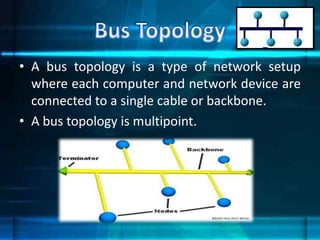 • A bus topology is a type of network setup
where each computer and network device are
connected to a single cable or backbone.
• A bus topology is multipoint.
 
