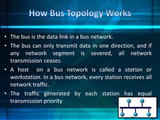 • The bus is the data link in a bus network.
• The bus can only transmit data in one direction, and if
any network segment is severed, all network
transmission ceases.
• A host on a bus network is called a station or
workstation. In a bus network, every station receives all
network traffic.
• The traffic generated by each station has equal
transmission priority
 