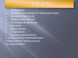 PLAN DEFINITION RAPPEL ANATOMIQUE ET PHYSIOLOGIQUE PHYSIOPATHOLOGIE  DIAGNOSTIC POSITIF  Circonstance de découverte Fond d’œil  Signes associés  Complications  Examens complémentairesV. DIAGNOSTICS DIFFEERENTIELS VI.DIAGNOSTIC ETIOLOGIQUE  VII. TRAITEMENT  