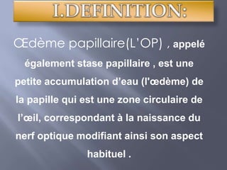 I.DEFINITION:Œdème papillaire(L’OP) ,appelé également stase papillaire , est une petite accumulation d’eau (l'œdème) de la papille qui est une zone circulaire de l’œil, correspondant à la naissance du nerf optique modifiant ainsi son aspect habituel .