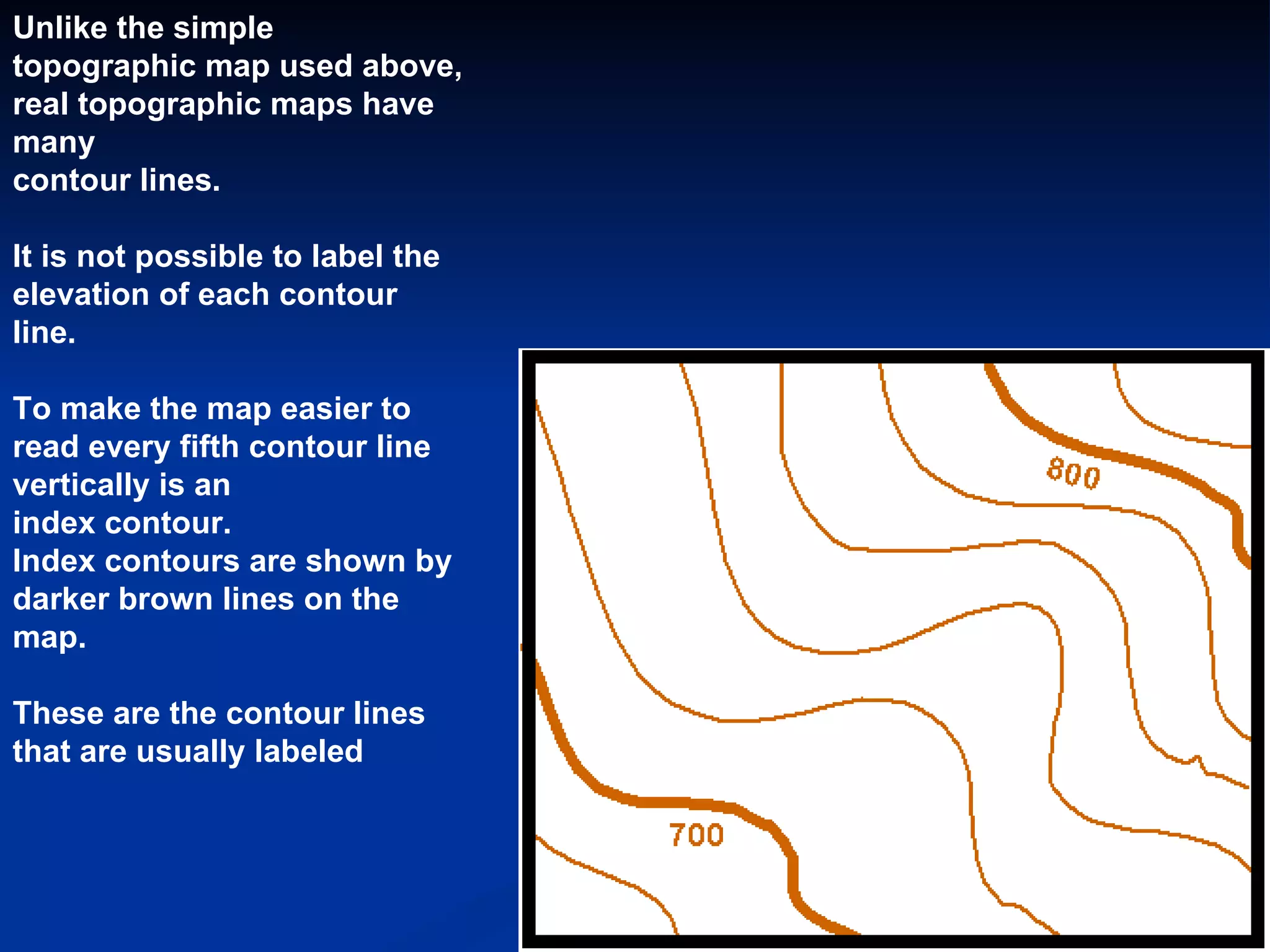 Unlike the simple topographic map used above, real topographic maps have many  contour lines.  It is not possible to label the elevation of each contour line.   To make the map easier to read every fifth contour line vertically is an  index contour.   Index contours are shown by darker brown lines on the map.   These are the contour lines that are usually labeled  