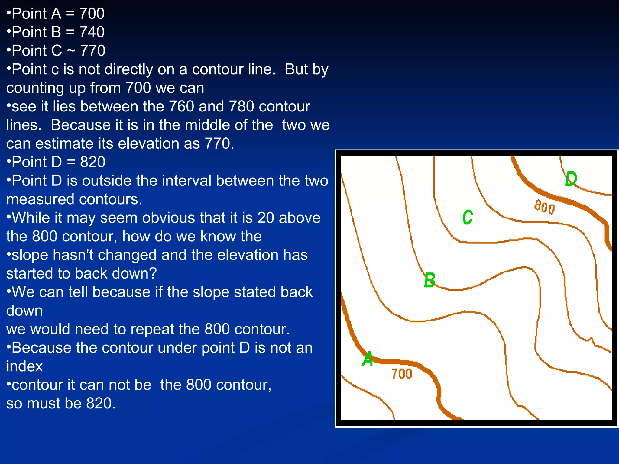 Point A = 700 Point B = 740 Point C ~ 770 Point c is not directly on a contour line.  But by counting up from 700 we can  see it lies between the 760 and 780 contour lines.  Because it is in the middle of the  two we can estimate its elevation as 770. Point D = 820 Point D is outside the interval between the two measured contours.   While it may seem obvious that it is 20 above the 800 contour, how do we know the  slope hasn't changed and the elevation has started to back down?   We can tell because if the slope stated back down  we would need to repeat the 800 contour.   Because the contour under point D is not an index  contour it can not be  the 800 contour,  so must be 820.  