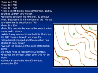 Point A = 700 Point B = 740 Point C ~ 770 Point c is not directly on a contour line.  But by counting up from 700 we can  see it lies between the 760 and 780 contour lines.  Because it is in the middle of the  two we can estimate its elevation as 770. Point D = 820 Point D is outside the interval between the two measured contours.   While it may seem obvious that it is 20 above the 800 contour, how do we know the  slope hasn't changed and the elevation has started to back down?   We can tell because if the slope stated back down  we would need to repeat the 800 contour.   Because the contour under point D is not an index  contour it can not be  the 800 contour,  so must be 820.  