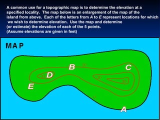 A common use for a topographic map is to determine the elevation at a  specified locality.  The map below is an enlargement of the map of the  island from above.  Each of the letters from  A  to  E  represent locations for which we wish to determine elevation.  Use the map and determine  (or estimate) the elevation of each of the 5 points.  (Assume elevations are given in feet)  