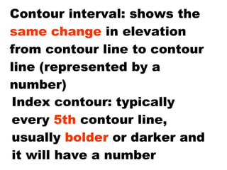 Contour interval: shows the  same change  in elevation from contour line to contour line (represented by a number) Index contour: typically every  5th  contour line, usually  bolder  or darker and it will have a number 