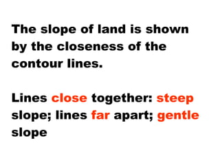 The slope of land is shown by the closeness of the contour lines.  Lines  close  together:  steep  slope; lines  far  apart;  gentle  slope 