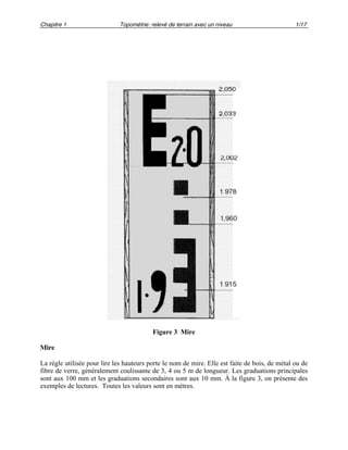 Chapitre 1 Topométrie: relevé de terrain avec un niveau 1/17
Figure 3 Mire
Mire
La règle utilisée pour lire les hauteurs porte le nom de mire. Elle est faite de bois, de métal ou de
fibre de verre, généralement coulissante de 3, 4 ou 5 m de longueur. Les graduations principales
sont aux 100 mm et les graduations secondaires sont aux 10 mm. À la figure 3, on présente des
exemples de lectures. Toutes les valeurs sont en mètres.
 