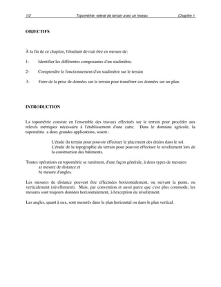 1/2 Topométrie: relevé de terrain avec un niveau Chapitre 1
OBJECTIFS
À la fin de ce chapitre, l'étudiant devrait être en mesure de:
1- Identifier les différentes composantes d'un stadimètre.
2- Comprendre le fonctionnement d'un stadimètre sur le terrain
3- Faire de la prise de données sur le terrain pour transférer ces données sur un plan.
INTRODUCTION
La topométrie consiste en l'ensemble des travaux effectués sur le terrain pour procéder aux
relevés métriques nécessaire à l'établissement d'une carte. Dans le domaine agricole, la
topométrie a deux grandes applications, soient :
L'étude du terrain pour pouvoir effectuer le placement des drains dans le sol.
L'étude de la topographie du terrain pour pouvoir effectuer le nivellement lors de
la construction des bâtiments.
Toutes opérations en topométrie se ramènent, d'une façon générale, à deux types de mesures:
a) mesure de distance et
b) mesure d'angles.
Les mesures de distance peuvent être effectuées horizontalement, ou suivant la pente, ou
verticalement (nivellement). Mais, par convention et aussi parce que c'est plus commode, les
mesures sont toujours données horizontalement, à l'exception du nivellement.
Les angles, quant à eux, sont mesurés dans le plan horizontal ou dans le plan vertical.
 