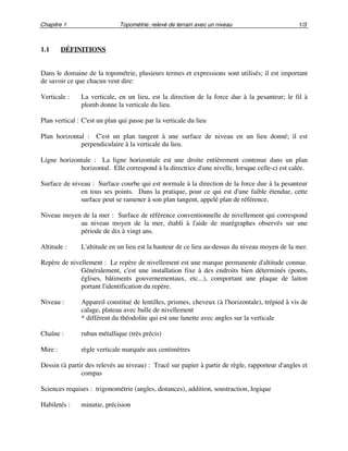 Chapitre 1 Topométrie: relevé de terrain avec un niveau 1/3
1.1 DÉFINITIONS
Dans le domaine de la topométrie, plusieurs termes et expressions sont utilisés; il est important
de savoir ce que chacun veut dire:
Verticale : La verticale, en un lieu, est la direction de la force due à la pesanteur; le fil à
plomb donne la verticale du lieu.
Plan vertical : C'est un plan qui passe par la verticale du lieu
Plan horizontal : C'est un plan tangent à une surface de niveau en un lieu donné; il est
perpendiculaire à la verticale du lieu.
Ligne horizontale : La ligne horizontale est une droite entièrement contenue dans un plan
horizontal. Elle correspond à la directrice d'une nivelle, lorsque celle-ci est calée.
Surface de niveau : Surface courbe qui est normale à la direction de la force due à la pesanteur
en tous ses points. Dans la pratique, pour ce qui est d'une faible étendue, cette
surface peut se ramener à son plan tangent, appelé plan de référence.
Niveau moyen de la mer : Surface de référence conventionnelle de nivellement qui correspond
au niveau moyen de la mer, établi à l'aide de marégraphes observés sur une
période de dix à vingt ans.
Altitude : L'altitude en un lieu est la hauteur de ce lieu au-dessus du niveau moyen de la mer.
Repère de nivellement : Le repère de nivellement est une marque permanente d'altitude connue.
Généralement, c'est une installation fixe à des endroits bien déterminés (ponts,
églises, bâtiments gouvernementaux, etc...), comportant une plaque de laiton
portant l'identification du repère.
Niveau : Appareil constitué de lentilles, prismes, cheveux (à l'horizontale), trépied à vis de
calage, plateau avec bulle de nivellement
* différent du théodolite qui est une lunette avec angles sur la verticale
Chaîne : ruban métallique (très précis)
Mire : règle verticale marquée aux centimètres
Dessin (à partir des relevés au niveau) : Tracé sur papier à partir de règle, rapporteur d'angles et
compas
Sciences requises : trigonométrie (angles, distances), addition, soustraction, logique
Habiletés : minutie, précision
 