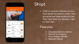 Shipt
➢ Shipt is a grocery delivery service
that allows the users to order their
groceries and home products from
their local store for delivery, right
to their door.
Features
➢ Schedule Delivery Option
➢ Search by category
➢ View Product Details
➢ Payment Option
 