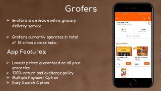 Grofers
➢ Grofers is an indian online grocery
delivery service.
➢ Grofers currently operates in total
of 18 cities across india.
App Features:
➢ Lowest prices guaranteed on all your
groceries
➢ 100% return and exchange policy
➢ Multiple Payment Option
➢ Easy Search Option
 