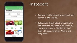 Instacart
➢ Instacart is the largest grocery delivery
service in the country.
➢ Deliveries in hundreds of cities like the
San Francisco Bay Area, New York City,
Los Angeles, Austin, Washington D.C,
Miami, Chicago, Houston, Atlanta and
many more.
 