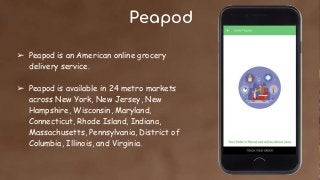 Peapod
➢ Peapod is an American online grocery
delivery service.
➢ Peapod is available in 24 metro markets
across New York, New Jersey, New
Hampshire, Wisconsin, Maryland,
Connecticut, Rhode Island, Indiana,
Massachusetts, Pennsylvania, District of
Columbia, Illinois, and Virginia.
 