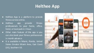 ● Helthee App is a platform to provide
fitness service online.
● Helthee app provide fitness
professionals to your home, office,
hotel, or local park in 1 hour.
● Other main feature of this app is you
can also book your fitness professionals
in month advance.
● It is available in Miami, Florida, United
States Greater Miami Area, East Coast
(US), Southern US.
Helthee App
 