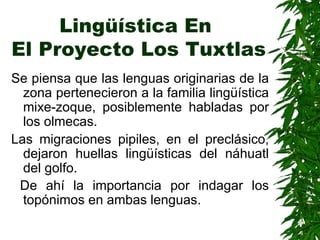 Lingüística En  El Proyecto Los Tuxtlas Se piensa que las lenguas originarias de la zona pertenecieron a la familia lingüística mixe-zoque, posiblemente habladas por los olmecas . Las migraciones pipiles, en el preclásico, dejaron huellas lingüísticas del náhuatl del golfo. De ahí la importancia por indagar los topónimos en ambas lenguas.   