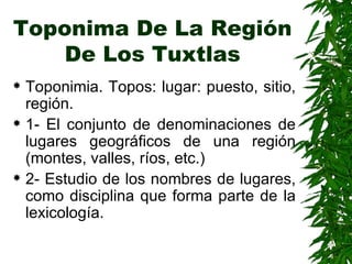 Toponima De La Región De Los Tuxtlas Toponimia. Topos: lugar: puesto, sitio, región. 1- El conjunto de denominaciones de lugares geográficos de una región (montes, valles, ríos, etc.) 2- Estudio de los nombres de lugares, como disciplina que forma parte de la lexicología. 