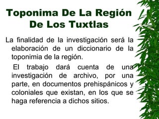 Toponima De La Región De Los Tuxtlas La finalidad de la investigación será la elaboración de un diccionario de la toponimia de la región.  El trabajo dará cuenta de una investigación de archivo, por una parte, en documentos prehispánicos y coloniales que existan, en los que se haga referencia a dichos sitios. 