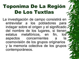 Toponima De La Región De Los Tuxtlas La investigación de campo consistirá en entrevistar a los pobladores para indagar sobre el origen y el significado del nombre de los lugares, si tienen estatus metafóricos, en fin, los aspectos concernientes a la cosmovisión de los grupos originarios  y la memoria colectiva de los grupos contemporáneos.  