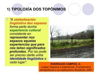 1) TIPOLOXÍA DOS TOPÓNIMOS
 “A simbolización
lingüística dos espazos
forma parte dunha
experiencia cultural
consistente en
representar nos
espazos aquelas
experiencias que para
nós teñen significados
profundos. Por iso pode
ser preciso darlle unha
identidade lingüística a
cada lugar”.

RODRÍGUEZ CAMPOS, X.;
Lingua, linguaxe e experiencia. A perspectiva
antropolóxica e as implicacións filosóficas. 2001.

 