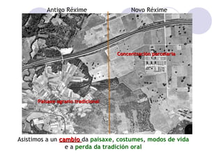 Antigo Réxime

Novo Réxime

Concentración parcelaria

Paisaxe agrario tradicional

Asistimos a un cambio da paisaxe, costumes, modos de vida
e a perda da tradición oral

 