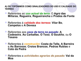 A) OS TOPÓNIMOS COMO SINALIZADORES DO USO E CALIDADE DO
TERREO

 Referentes ao uso actual da terra: O Agro das
Míllaras, Regueira, Regueirancha e Prados da Fonte
 Referentes á calidade dos terreos: Vilar Bo,
Campelos e A Devesa
 Referentes aos usos da terra no pasado: A
Codeseira, As Carballas, O Toxo, O Soutiño, ou O
Tosano
 Referentes á construción: Costa da Tella, A Barreira
e As Barrosas; Croios Brancos, Pedras Rubias e
Coto da Pedra
 Referentes a actividades agrarias do pasado: Val da
Moa

 