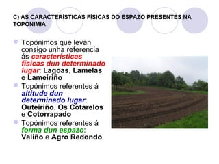 C) AS CARACTERÍSTICAS FÍSICAS DO ESPAZO PRESENTES NA
TOPONIMIA

 Topónimos que levan
consigo unha referencia
ás características
físicas dun determinado
lugar: Lagoas, Lamelas
e Lameiriño
 Topónimos referentes á
altitude dun
determinado lugar:
Outeiriño, Os Cotarelos
e Cotorrapado
 Topónimos referentes á
forma dun espazo:
Valiño e Agro Redondo

 