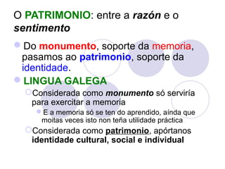 O PATRIMONIO: entre a razón e o
sentimento
Do monumento, soporte da memoria,
pasamos ao patrimonio, soporte da
identidade.
LINGUA GALEGA
Considerada como monumento só serviría
para exercitar a memoria
E a memoria só se ten do aprendido, aínda que
moitas veces isto non teña utilidade práctica

Considerada como patrimonio, apórtanos
identidade cultural, social e individual

 