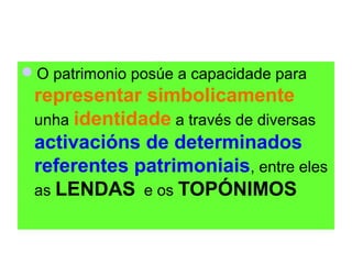 O patrimonio posúe a capacidade para

representar simbolicamente
unha identidade a través de diversas
activacións de determinados
referentes patrimoniais, entre eles
as LENDAS e os TOPÓNIMOS

 