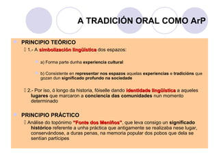 A TRADICIÓN ORAL COMO ArP
 PRINCIPIO TEÓRICO
 1.- A simbolización lingüística dos espazos:
 a) Forma parte dunha experiencia cultural
 b) Consistente en representar nos espazos aquelas experiencias e tradicións que
gozan dun significado profundo na sociedade

 2.- Por iso, ó longo da historia, fóiselle dando identidade lingüística a aqueles
lugares que marcaron a conciencia das comunidades nun momento
determinado

 PRINCIPIO PRÁCTICO
 Análise do topónimo “Fonte dos Meniños”, que leva consigo un significado
Meniños”

histórico referente a unha práctica que antigamente se realizaba nese lugar,
conservándose, a duras penas, na memoria popular dos pobos que dela se
sentían partícipes

 