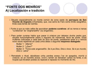 “FONTE DOS MENIÑOS”
A) Localización e tradición
 Situado espacialmente no monte común da zona oeste da parroquia de San
Vicente de Argozón (Chantada), que, coa serra do Faro como límite xeográfico,
linda coas terras de Camba.
 Fonte á que os máis vellos lle asociaban poderes curativos: alí os nenos e nenas
“curábanse” do “anghanadiño” (ou enganido).
 Para poder curarse había que pasar á criatura por debaixo dunha pedra que,
situada horizontalmente sobre o regueiro do manancial, facía de ponte. Dúas
mulleres colocadas a cada lado do arco da ponte, pasábanse entre si o neno/a
nove veces repetindo en cada unha delas o seguinte responso dialogado:
 Muller 1: “¡María!”
 Muller 2: “¿Que?”
 Muller 3: “Toma este anganadiño. Se é pa Dios, Dios o leve. Se é po mundo,
Dios o salve”
 Rematado o ritual, deixábase unha candea acesa (“se se apagaba, morría a
criatura; se se mantiña acesa, vivía”); tamén se deixaban cartos na fonte, e as
roupas que levaban postas os rapaces e rapazas no momento do rito.

 
