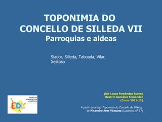 TOPONIMIA DO
CONCELLO DE SILLEDA VII
    Parroquias e aldeas

     Siador, Silleda, Taboada, Vilar,
     Xestoso




                                         por Laura Fernández Suárez
                                          Beatriz González Fernández
                                                     (Curso 2011-12)

                      A partir do artigo Toponimia do Concello de Silleda,
                          de Nicandro Ares Vázquez (Lucensia, nº 17)
 