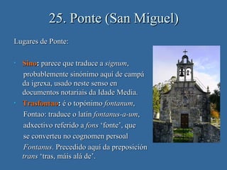 25. Ponte (San Miguel)
Lugares de Ponte:

•   Sino: parece que traduce a signum,
    probablemente sinónimo aquí de campá
    da igrexa, usado neste senso en
    documentos notariais da Idade Media.
•   Trasfontao: é o topónimo fontanum,
    Fontao: traduce o latín fontanus-a-um,
    adxectivo referido a fons ‘fonte’, que
    se converteu no cognomen persoal
    Fontanus. Precedido aquí da preposición
    trans ‘tras, máis alá de’.
 