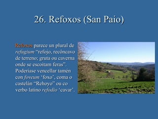 26. Refoxos (San Paio)

Refoxos parece un plural de
refugium “refojo, recôncavo
de terreno; gruta ou caverna
onde se escoitam feras”.
Poderíase vencellar tamén
con foveum ‘foxo’, coma o
castelán “Rehoyo” ou co
verbo latino refodio ‘cavar’.
 