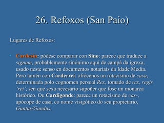 26. Refoxos (San Paio)
Lugares de Refoxos:

•   Cardesín: pódese comparar con Sino: parece que traduce a
    signum, probablemente sinónimo aquí de campá da igrexa,
    usado neste senso en documentos notariais da Idade Media.
    Pero tamén con Carderrei: ofrécenos un rotacismo de casa,
    determinada polo cognomen persoal Rex, tomado de rex, regis
    ‘rei’, sen que sexa necesario supoñer que fose un monarca
    histórico. Ou Cardigonde: parece un rotacismo de cas-,
    apócope de casa, co nome visigótico do seu propietario,
    Guntus/Gundus.
 