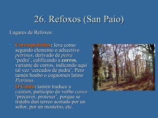 26. Refoxos (San Paio)
Lugares de Refoxos:

•   Corrospedriños: leva como
    segundo elemento o adxectivo
    petrinus, derivado de petra
    ‘pedra’, calificando a corros,
    variante de curros, indicando aquí
    tal vez ‘cercados de pedra’. Pero
    tamén houbo o cognomen latino
    Petrinus.
•   O Couto: tamén traduce a
    cautum, participio do verbo caveo
    ‘precaver, protexer’, porque se
    trataba dun terreo acotado por un
    señor, por un mosteiro, etc.
 