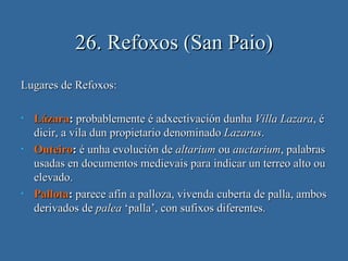 26. Refoxos (San Paio)
Lugares de Refoxos:

•   Lázara: probablemente é adxectivación dunha Villa Lazara, é
    dicir, a vila dun propietario denominado Lazarus.
•   Outeiro: é unha evolución de altarium ou auctarium, palabras
    usadas en documentos medievais para indicar un terreo alto ou
    elevado.
•   Pallota: parece afín a palloza, vivenda cuberta de palla, ambos
    derivados de palea ‘palla’, con sufixos diferentes.
 