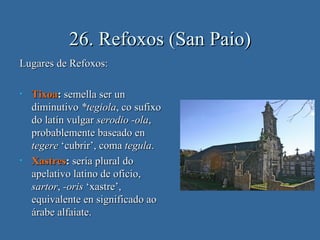 26. Refoxos (San Paio)
Lugares de Refoxos:

•   Tixoa: semella ser un
    diminutivo *tegiola, co sufixo
    do latín vulgar serodio -ola,
    probablemente baseado en
    tegere ‘cubrir’, coma tegula.
•   Xastres: sería plural do
    apelativo latino de oficio,
    sartor, -oris ‘xastre’,
    equivalente en significado ao
    árabe alfaiate.
 