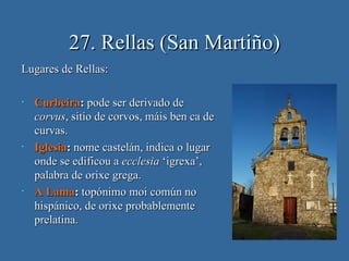 27. Rellas (San Martiño)
Lugares de Rellas:

•   Curbeira: pode ser derivado de
    corvus, sitio de corvos, máis ben ca de
    curvas.
•   Iglesia: nome castelán, indica o lugar
    onde se edificou a ecclesia ‘igrexa’,
    palabra de orixe grega.
•   A Lama: topónimo moi común no
    hispánico, de orixe probablemente
    prelatina.
 