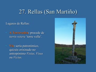 27. Rellas (San Martiño)
Lugares de Rellas:

•   A Torrevedra: procede de
    turris vetera ‘torre vella’.

•   Vis: sería patronímico,
    quizais orixinado no
    antropónimo Visius, Visus
    ou Vicius.
 