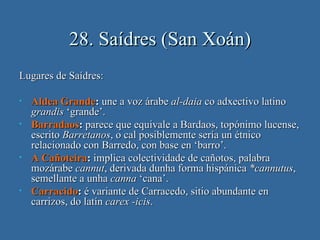 28. Saídres (San Xoán)
Lugares de Saídres:

•   Aldea Grande: une a voz árabe al-daia co adxectivo latino
    grandis ‘grande’.
•   Barradaos: parece que equivale a Bardaos, topónimo lucense,
    escrito Barretanos, o cal posiblemente sería un étnico
    relacionado con Barredo, con base en ‘barro’.
•   A Cañoteira: implica colectividade de cañotos, palabra
    mozárabe cannut, derivada dunha forma hispánica *cannutus,
    semellante a unha canna ‘cana’.
•   Carracido: é variante de Carracedo, sitio abundante en
    carrizos, do latín carex -icis.
 