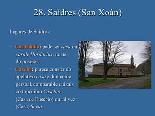 28. Saídres (San Xoán)
Lugares de Saídres:

•   Casardoño: pode ser casa ou
    casale Hordonius, nome
    do posesor.
•   Caxeba: parece constar do
    apelativo casa e dun nome
    persoal, comparable quizais
    co topónimo Casebio
    (Casa de Eusebio) ou tal vez
    (Casa) Sevia.
 