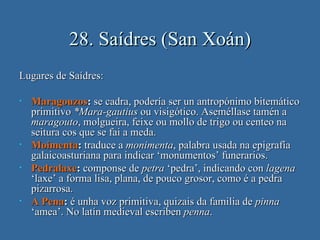28. Saídres (San Xoán)
Lugares de Saídres:

•   Maragouzos: se cadra, podería ser un antropónimo bitemático
    primitivo *Mara-gautius ou visigótico. Aseméllase tamén a
    maragouto, molgueira, feixe ou mollo de trigo ou centeo na
    seitura cos que se fai a meda.
•   Moimenta: traduce a monimenta, palabra usada na epigrafía
    galaicoasturiana para indicar ‘monumentos’ funerarios.
•   Pedralaxe: componse de petra ‘pedra’, indicando con lagena
    ‘laxe’ a forma lisa, plana, de pouco grosor, como é a pedra
    pizarrosa.
•   A Pena: é unha voz primitiva, quizais da familia de pinna
    ‘amea’. No latín medieval escriben penna.
 