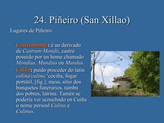 24. Piñeiro (San Xillao)
Lugares de Piñeiro:

•   Castromonde: é un derivado
    de Castrum Mondii, castro
    posuído por un home chamado
    Mondius, Mundius ou Mundus.
•   Cuíña: puido proceder do latín
    colina/culina ‘cociña, fogar
    portátil, [fig.], mesa, sitio dos
    banquetes funerarios, tumba
    dos pobres, latrina. Tamén se
    podería ver acouchado en Cuíña
    o nome persoal Culina e
    Culinus.
 