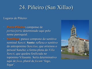 24. Piñeiro (San Xillao)
Lugares de Piñeiro:

•   Porta-Piñeiro: componse de
    portus/porta determinado aquí polo
    nome parroquial.
•   Santifoga: parece composto do xenitivo
    nominal Sancti. Sante: reflexa o xenitivo
    do antropónimo Sanctius, que orixinou o
    persoal Sancho; a forma plena do Villa
    Sancti, que quedou fosilizada no
    topónimo Vilasante. Sería determinativo
    aquí de foca, plural de focum ‘fogo,
    fogar’.
 