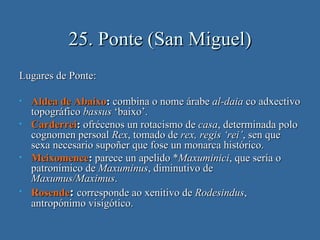 25. Ponte (San Miguel)
Lugares de Ponte:

•   Aldea de Abaixo: combina o nome árabe al-daia co adxectivo
    topográfico bassus ‘baixo’.
•   Carderrei: ofrécenos un rotacismo de casa, determinada polo
    cognomen persoal Rex, tomado de rex, regis ‘rei’, sen que
    sexa necesario supoñer que fose un monarca histórico.
•   Meixomence: parece un apelido *Maxuminici, que sería o
    patronímico de Maxuminus, diminutivo de
    Maxumus/Maximus.
•   Rosende: corresponde ao xenitivo de Rodesindus,
    antropónimo visigótico.
 