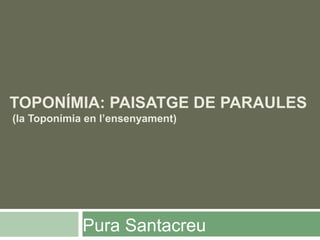 TOPONÍMIA: PAISATGE DE PARAULES
(la Toponímia en l’ensenyament)
Pura Santacreu
 