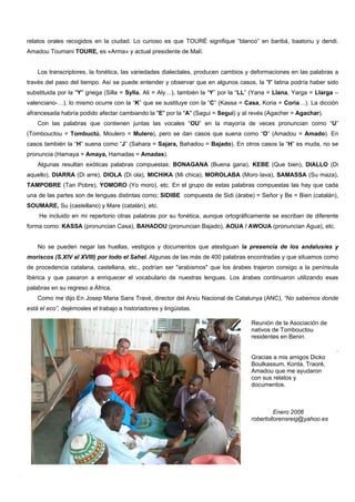 relatos orales recogidos en la ciudad. Lo curioso es que TOURÉ signifique “blanco” en baribá, baatonu y dendi.
Amadou Toumani TOURE, es «Arma» y actual presidente de Malí.
Los transcriptores, la fonética, las variedades dialectales, producen cambios y deformaciones en las palabras a
través del paso del tiempo. Así se puede entender y observar que en algunos casos, la "I" latina podría haber sido
substituida por la "Y" griega (Silla = Sylla, Ali = Aly…), también la “Y” por la “LL” (Yana = Llana, Yarga = Llarga –
valenciano-…), lo mismo ocurre con la “K” que se sustituye con la “C” (Kassa = Casa, Koria = Coria…). La dicción
afrancesada habría podido afectar cambiando la "E" por la "A" (Sagui = Seguí) y al revés (Agacher = Agachar).
Con las palabras que contienen juntas las vocales “OU” en la mayoría de veces pronuncian como “U”
(Tombouctou = Tombuctú, Moulero = Mulero), pero se dan casos que suena como “O” (Amadou = Amado). En
casos también la “H” suena como “J” (Sahara = Sajara, Bahadou = Bajado). En otros casos la “H” es muda, no se
pronuncia (Hamaya = Amaya, Hamadas = Amadas).
Algunas resultan exóticas palabras compuestas: BONAGANA (Buena gana), KEBE (Que bien), DIALLO (Di
aquello), DIARRA (Di arre), DIOLA (Di ola), MICHIKA (Mi chica), MOROLABA (Moro lava), SAMASSA (Su maza),
TAMPOBRE (Tan Pobre), YOMORO (Yo moro), etc. En el grupo de estas palabras compuestas las hay que cada
una de las partes son de lenguas distintas como; SIDIBE compuesta de Sidi (árabe) = Señor y Be = Bien (catalán),
SOUMARE, Su (castellano) y Mare (catalán), etc.
He incluido en mi repertorio otras palabras por su fonética, aunque ortográficamente se escriban de diferente
forma como: KASSA (pronuncian Casa), BAHADOU (pronuncian Bajado), AOUA / AWOUA (pronuncian Agua), etc.
No se pueden negar las huellas, vestigios y documentos que atestiguan la presencia de los andalusíes y
moriscos (S.XIV al XVIII) por todo el Sahel. Algunas de las más de 400 palabras encontradas y que situamos como
de procedencia catalana, castellana, etc., podrían ser "arabismos" que los árabes trajeron consigo a la península
Ibérica y que pasaron a enriquecer el vocabulario de nuestras lenguas. Los árabes continuaron utilizando esas
palabras en su regreso a África.
Como me dijo En Josep Maria Sans Travé, director del Arxiu Nacional de Catalunya (ANC), “No sabemos donde
está el eco”, dejémosles el trabajo a historiadores y lingüistas.
.
Reunión de la Asociación de
nativos de Tombouctou
residentes en Benin.
Gracias a mis amigos Dicko
Boulkassum, Konta, Traoré,
Amadou que me ayudaron
con sus relatos y
documentos.
Enero 2006
robertollorensreig@yahoo.es
 