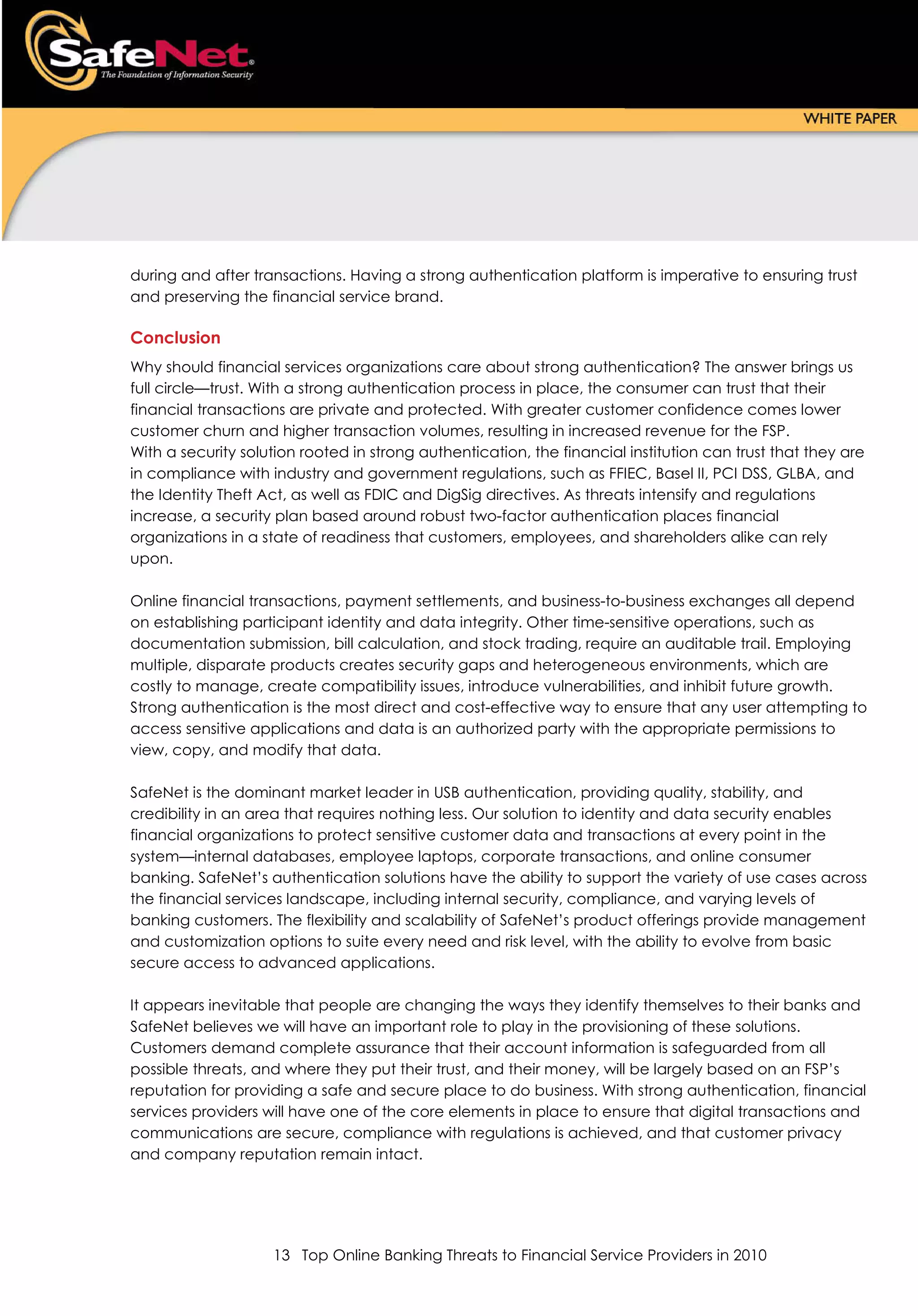 during and after transactions. Having a strong authentication platform is imperative to ensuring trust
and preserving the financial service brand.

Conclusion
Why should financial services organizations care about strong authentication? The answer brings us
full circle—trust. With a strong authentication process in place, the consumer can trust that their
financial transactions are private and protected. With greater customer confidence comes lower
customer churn and higher transaction volumes, resulting in increased revenue for the FSP.
With a security solution rooted in strong authentication, the financial institution can trust that they are
in compliance with industry and government regulations, such as FFIEC, Basel II, PCI DSS, GLBA, and
the Identity Theft Act, as well as FDIC and DigSig directives. As threats intensify and regulations
increase, a security plan based around robust two-factor authentication places financial
organizations in a state of readiness that customers, employees, and shareholders alike can rely
upon.

Online financial transactions, payment settlements, and business-to-business exchanges all depend
on establishing participant identity and data integrity. Other time-sensitive operations, such as
documentation submission, bill calculation, and stock trading, require an auditable trail. Employing
multiple, disparate products creates security gaps and heterogeneous environments, which are
costly to manage, create compatibility issues, introduce vulnerabilities, and inhibit future growth.
Strong authentication is the most direct and cost-effective way to ensure that any user attempting to
access sensitive applications and data is an authorized party with the appropriate permissions to
view, copy, and modify that data.

SafeNet is the dominant market leader in USB authentication, providing quality, stability, and
credibility in an area that requires nothing less. Our solution to identity and data security enables
financial organizations to protect sensitive customer data and transactions at every point in the
system—internal databases, employee laptops, corporate transactions, and online consumer
banking. SafeNet’s authentication solutions have the ability to support the variety of use cases across
the financial services landscape, including internal security, compliance, and varying levels of
banking customers. The flexibility and scalability of SafeNet’s product offerings provide management
and customization options to suite every need and risk level, with the ability to evolve from basic
secure access to advanced applications.

It appears inevitable that people are changing the ways they identify themselves to their banks and
SafeNet believes we will have an important role to play in the provisioning of these solutions.
Customers demand complete assurance that their account information is safeguarded from all
possible threats, and where they put their trust, and their money, will be largely based on an FSP’s
reputation for providing a safe and secure place to do business. With strong authentication, financial
services providers will have one of the core elements in place to ensure that digital transactions and
communications are secure, compliance with regulations is achieved, and that customer privacy
and company reputation remain intact.




                    13 Top Online Banking Threats to Financial Service Providers in 2010
 