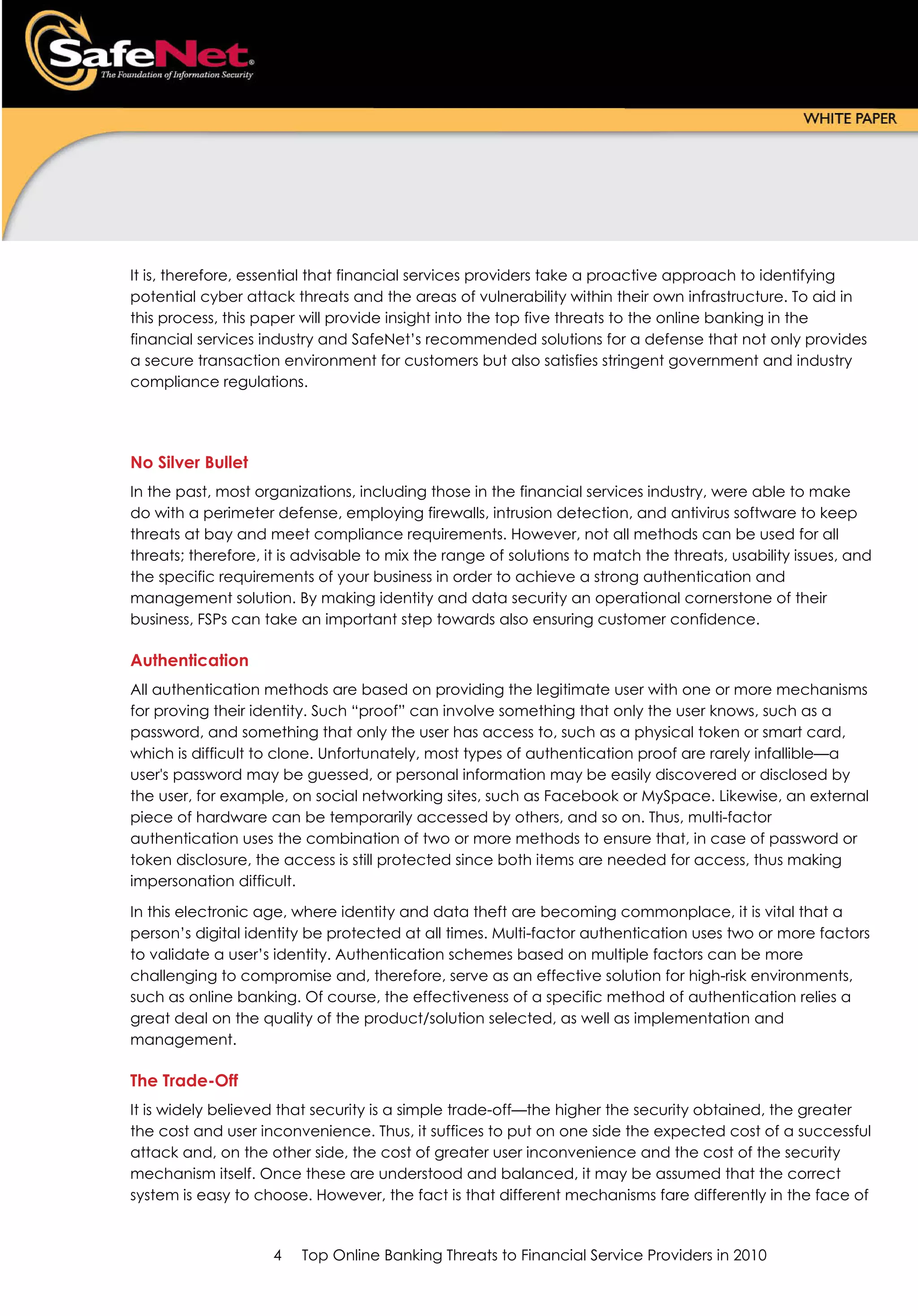 It is, therefore, essential that financial services providers take a proactive approach to identifying
potential cyber attack threats and the areas of vulnerability within their own infrastructure. To aid in
this process, this paper will provide insight into the top five threats to the online banking in the
financial services industry and SafeNet’s recommended solutions for a defense that not only provides
a secure transaction environment for customers but also satisfies stringent government and industry
compliance regulations.




No Silver Bullet
In the past, most organizations, including those in the financial services industry, were able to make
do with a perimeter defense, employing firewalls, intrusion detection, and antivirus software to keep
threats at bay and meet compliance requirements. However, not all methods can be used for all
threats; therefore, it is advisable to mix the range of solutions to match the threats, usability issues, and
the specific requirements of your business in order to achieve a strong authentication and
management solution. By making identity and data security an operational cornerstone of their
business, FSPs can take an important step towards also ensuring customer confidence.

Authentication
All authentication methods are based on providing the legitimate user with one or more mechanisms
for proving their identity. Such “proof” can involve something that only the user knows, such as a
password, and something that only the user has access to, such as a physical token or smart card,
which is difficult to clone. Unfortunately, most types of authentication proof are rarely infallible—a
user's password may be guessed, or personal information may be easily discovered or disclosed by
the user, for example, on social networking sites, such as Facebook or MySpace. Likewise, an external
piece of hardware can be temporarily accessed by others, and so on. Thus, multi-factor
authentication uses the combination of two or more methods to ensure that, in case of password or
token disclosure, the access is still protected since both items are needed for access, thus making
impersonation difficult.

In this electronic age, where identity and data theft are becoming commonplace, it is vital that a
person’s digital identity be protected at all times. Multi-factor authentication uses two or more factors
to validate a user’s identity. Authentication schemes based on multiple factors can be more
challenging to compromise and, therefore, serve as an effective solution for high-risk environments,
such as online banking. Of course, the effectiveness of a specific method of authentication relies a
great deal on the quality of the product/solution selected, as well as implementation and
management.

The Trade-Off
It is widely believed that security is a simple trade-off—the higher the security obtained, the greater
the cost and user inconvenience. Thus, it suffices to put on one side the expected cost of a successful
attack and, on the other side, the cost of greater user inconvenience and the cost of the security
mechanism itself. Once these are understood and balanced, it may be assumed that the correct
system is easy to choose. However, the fact is that different mechanisms fare differently in the face of


                     4   Top Online Banking Threats to Financial Service Providers in 2010
 